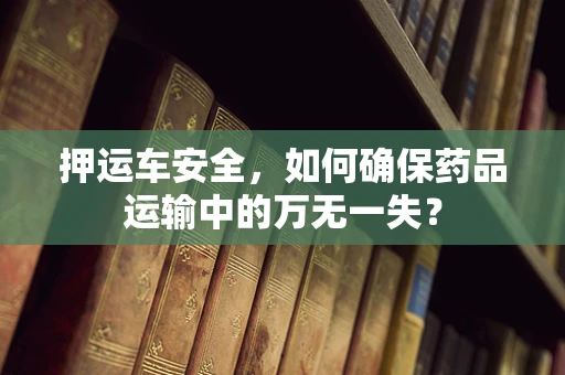 押运车安全，如何确保药品运输中的万无一失？