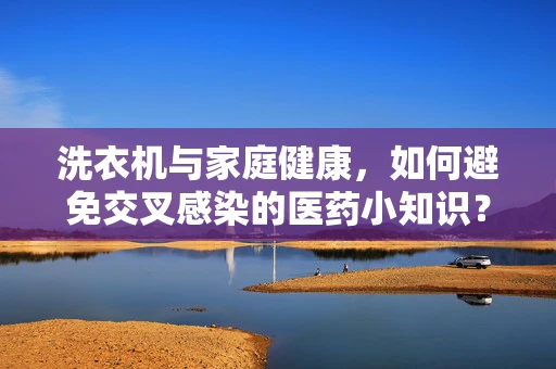 洗衣机与家庭健康，如何避免交叉感染的医药小知识？