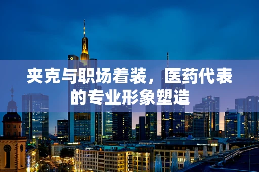 夹克与职场着装，医药代表的专业形象塑造