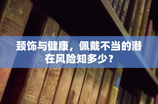 颈饰与健康，佩戴不当的潜在风险知多少？