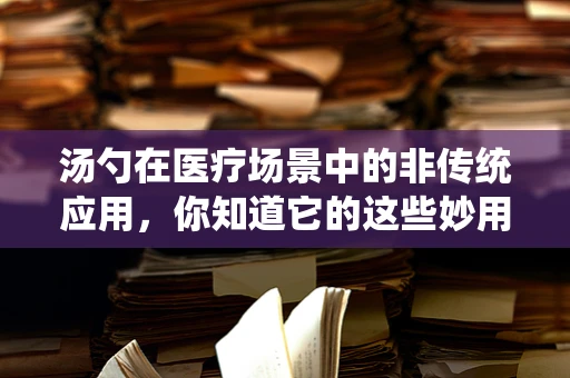 汤勺在医疗场景中的非传统应用，你知道它的这些妙用吗？
