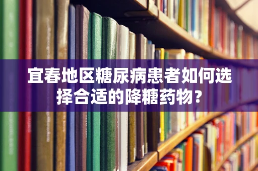 宜春地区糖尿病患者如何选择合适的降糖药物？
