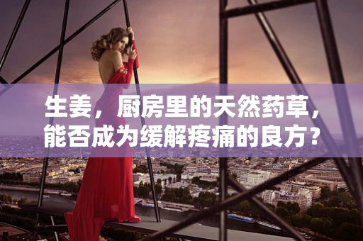 生姜，厨房里的天然药草，能否成为缓解疼痛的良方？