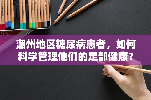潮州地区糖尿病患者，如何科学管理他们的足部健康？