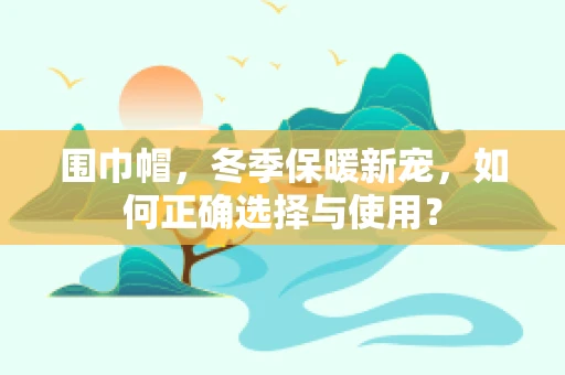 围巾帽，冬季保暖新宠，如何正确选择与使用？