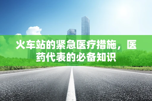 火车站的紧急医疗措施，医药代表的必备知识