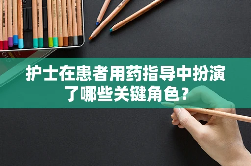 护士在患者用药指导中扮演了哪些关键角色？
