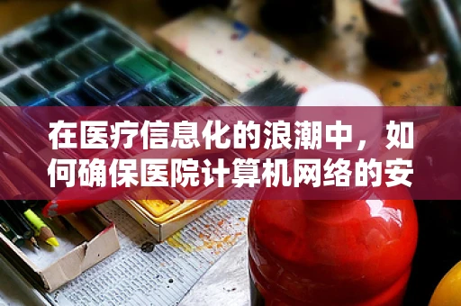 在医疗信息化的浪潮中，如何确保医院计算机网络的安全与高效？