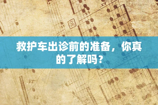 救护车出诊前的准备，你真的了解吗？