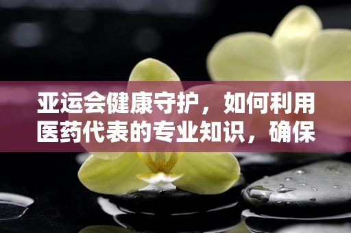亚运会健康守护，如何利用医药代表的专业知识，确保运动员的隐形健康防线？
