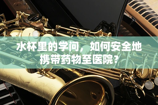 水杯里的学问，如何安全地携带药物至医院？