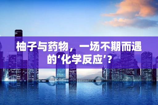 柚子与药物，一场不期而遇的‘化学反应’？