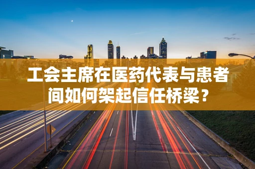 工会主席在医药代表与患者间如何架起信任桥梁？