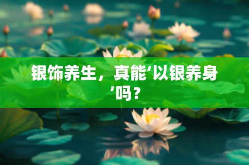 银饰养生，真能‘以银养身’吗？