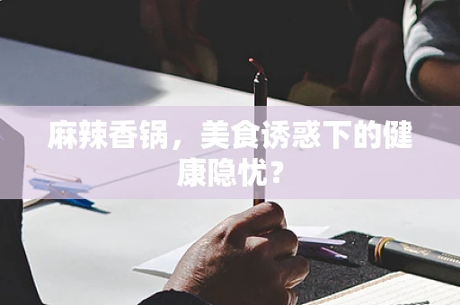 麻辣香锅，美食诱惑下的健康隐忧？