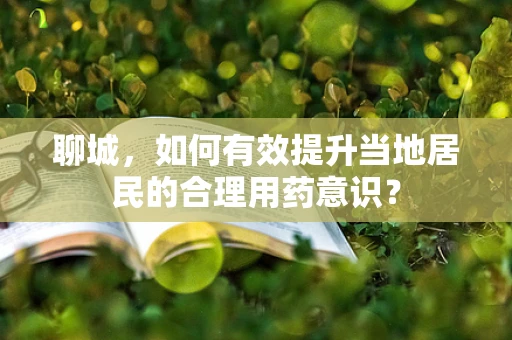 聊城，如何有效提升当地居民的合理用药意识？