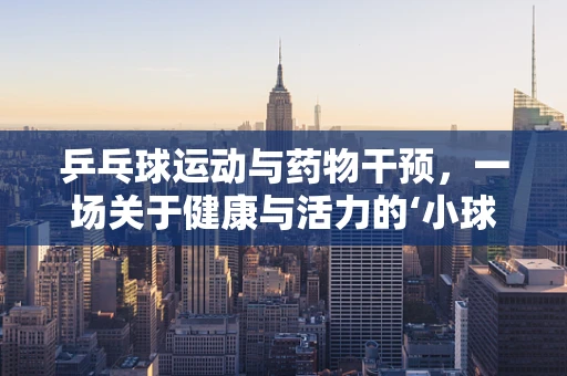 乒乓球运动与药物干预，一场关于健康与活力的‘小球’大讨论