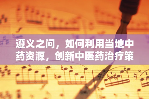 遵义之问，如何利用当地中药资源，创新中医药治疗策略？