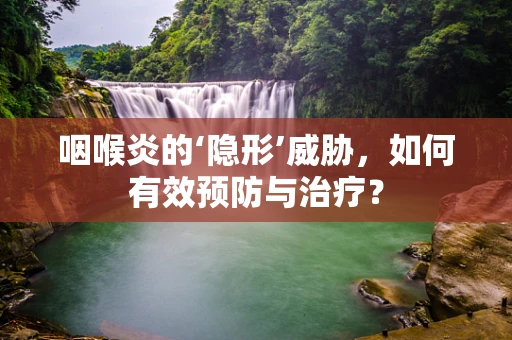 咽喉炎的‘隐形’威胁，如何有效预防与治疗？