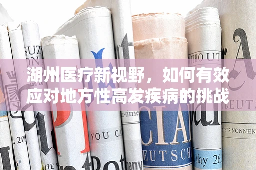 湖州医疗新视野，如何有效应对地方性高发疾病的挑战？