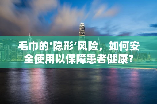 毛巾的‘隐形’风险，如何安全使用以保障患者健康？