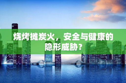 烧烤摊炭火，安全与健康的隐形威胁？