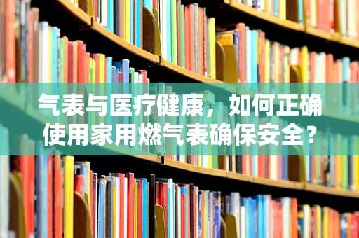 气表与医疗健康，如何正确使用家用燃气表确保安全？