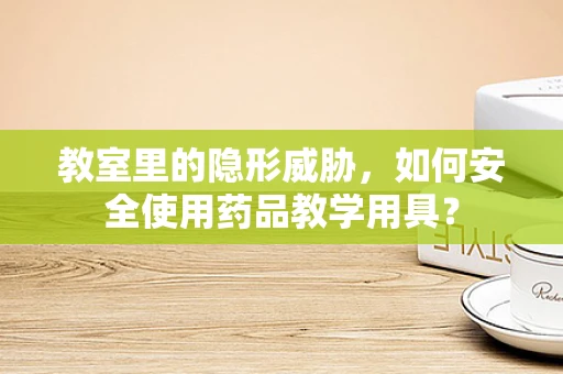 教室里的隐形威胁，如何安全使用药品教学用具？