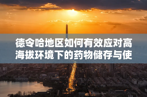 德令哈地区如何有效应对高海拔环境下的药物储存与使用挑战？