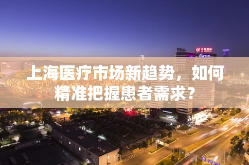 上海医疗市场新趋势，如何精准把握患者需求？