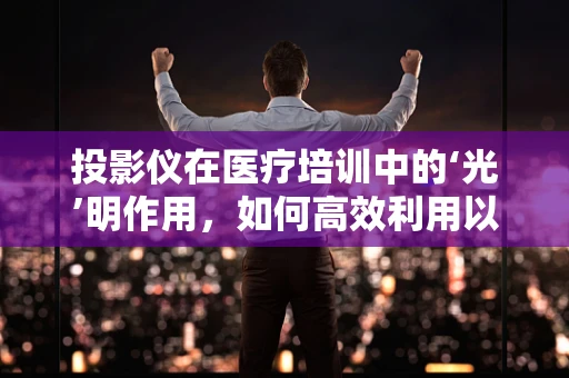 投影仪在医疗培训中的‘光’明作用，如何高效利用以提升学习效果？