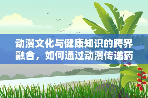 动漫文化与健康知识的跨界融合，如何通过动漫传递药物使用知识？