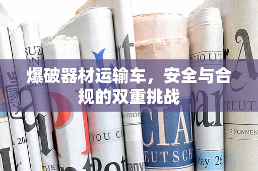 爆破器材运输车，安全与合规的双重挑战