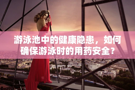 游泳池中的健康隐患，如何确保游泳时的用药安全？