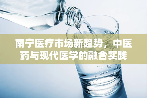 南宁医疗市场新趋势，中医药与现代医学的融合实践