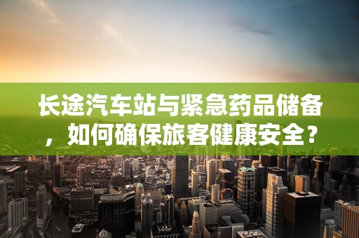 长途汽车站与紧急药品储备，如何确保旅客健康安全？