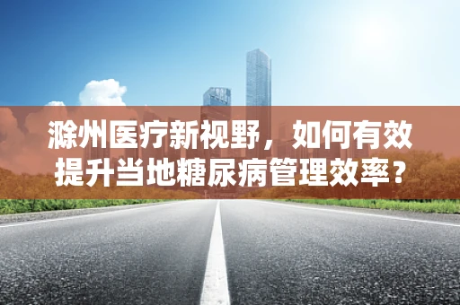 滁州医疗新视野，如何有效提升当地糖尿病管理效率？