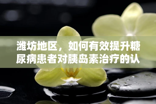 潍坊地区，如何有效提升糖尿病患者对胰岛素治疗的认知与接受度？