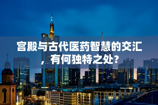 宫殿与古代医药智慧的交汇，有何独特之处？