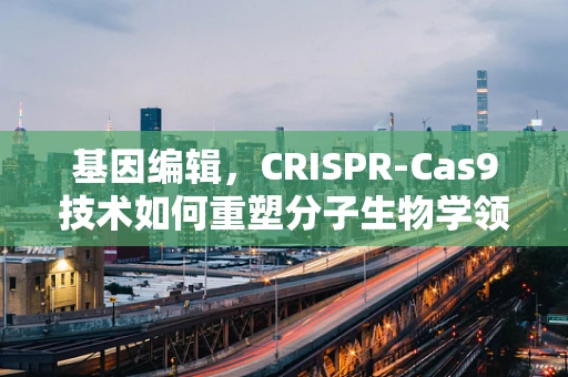 基因编辑，CRISPR-Cas9技术如何重塑分子生物学领域？
