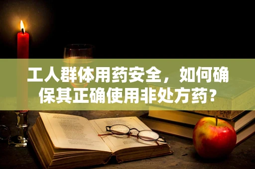 工人群体用药安全，如何确保其正确使用非处方药？