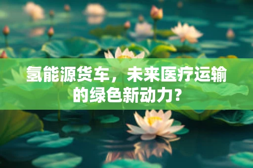 氢能源货车，未来医疗运输的绿色新动力？