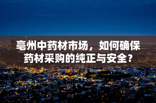 亳州中药材市场，如何确保药材采购的纯正与安全？