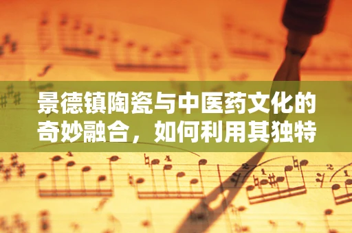 景德镇陶瓷与中医药文化的奇妙融合，如何利用其独特性提升医疗体验？