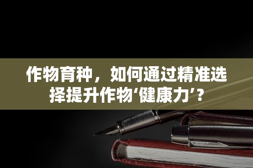 作物育种，如何通过精准选择提升作物‘健康力’？