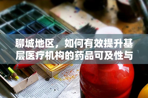 聊城地区，如何有效提升基层医疗机构的药品可及性与质量？