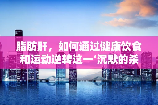 脂肪肝，如何通过健康饮食和运动逆转这一‘沉默的杀手’？