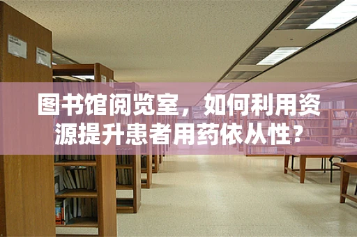 图书馆阅览室，如何利用资源提升患者用药依从性？