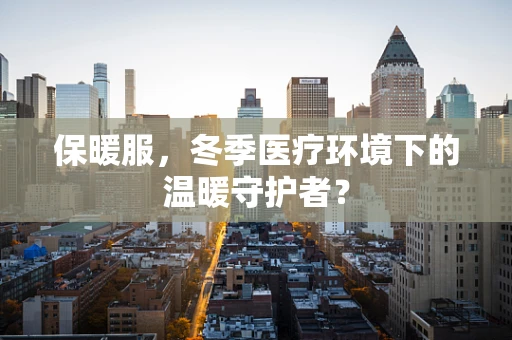 保暖服，冬季医疗环境下的温暖守护者？