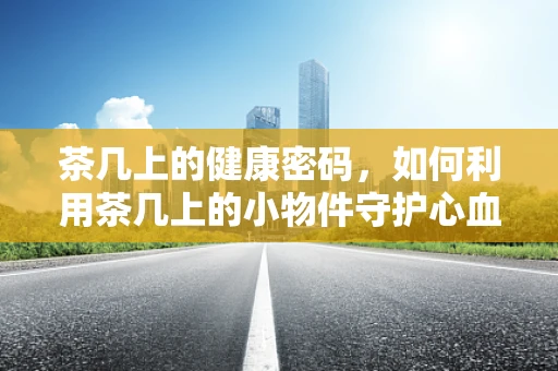 茶几上的健康密码，如何利用茶几上的小物件守护心血管健康？